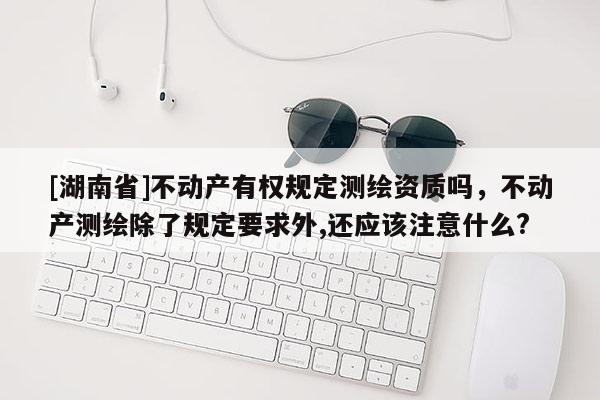 [湖南省]不动产有权规定测绘资质吗，不动产测绘除了规定要求外,还应该注意什么?