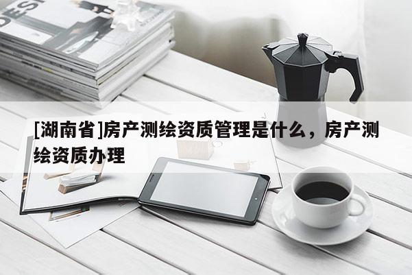 [湖南省]房产测绘资质管理是什么，房产测绘资质办理