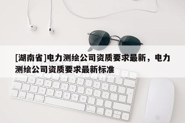 [湖南省]电力测绘公司资质要求最新，电力测绘公司资质要求最新标准