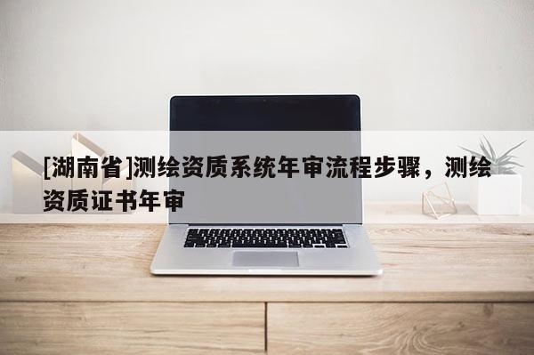 [湖南省]测绘资质系统年审流程步骤，测绘资质证书年审