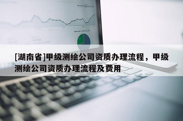 [湖南省]甲级测绘公司资质办理流程，甲级测绘公司资质办理流程及费用