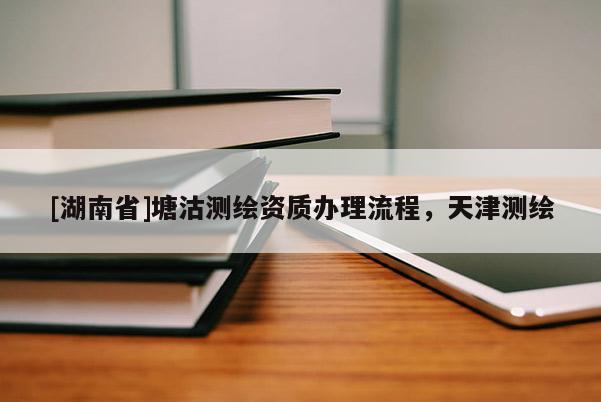[湖南省]塘沽测绘资质办理流程，天津测绘