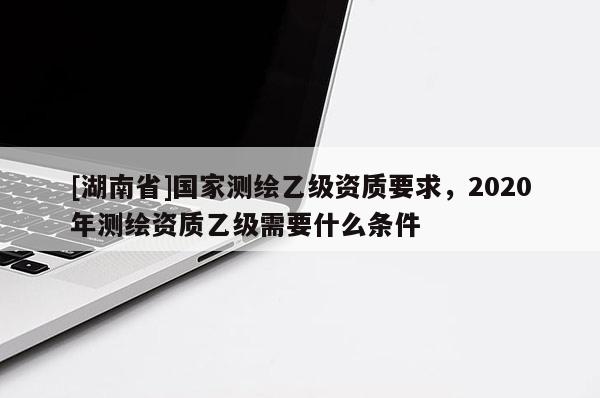 [湖南省]国家测绘乙级资质要求，2020年测绘资质乙级需要什么条件