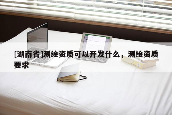 [湖南省]测绘资质可以开发什么，测绘资质要求