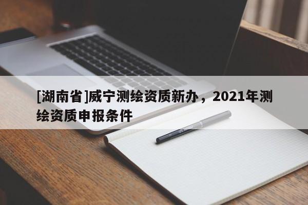 [湖南省]威宁测绘资质新办，2021年测绘资质申报条件