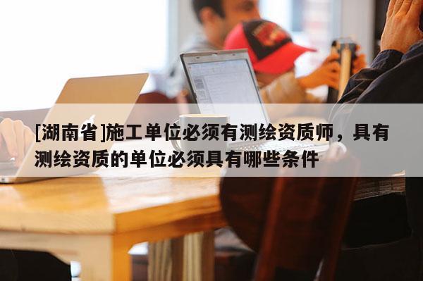 [湖南省]施工单位必须有测绘资质师，具有测绘资质的单位必须具有哪些条件