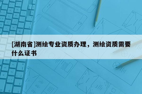 [湖南省]测绘专业资质办理，测绘资质需要什么证书