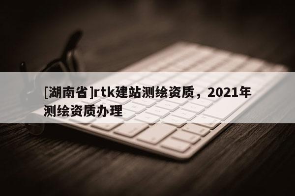 [湖南省]rtk建站测绘资质，2021年测绘资质办理