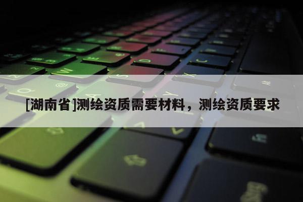 [湖南省]测绘资质需要材料，测绘资质要求