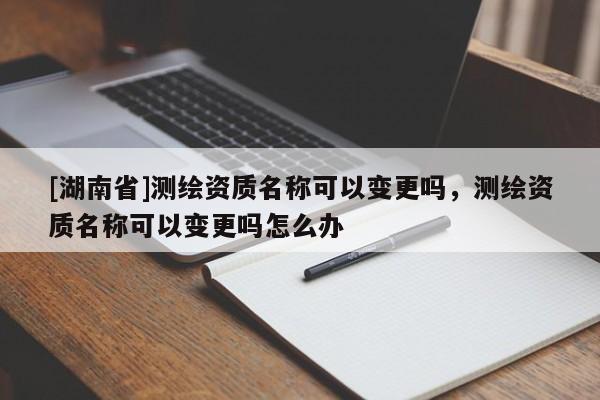 [湖南省]测绘资质名称可以变更吗，测绘资质名称可以变更吗怎么办