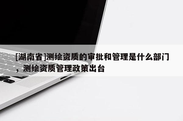 [湖南省]测绘资质的审批和管理是什么部门，测绘资质管理政策出台