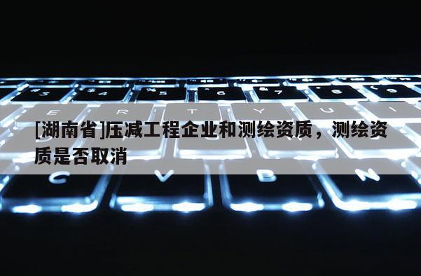 [湖南省]压减工程企业和测绘资质，测绘资质是否取消