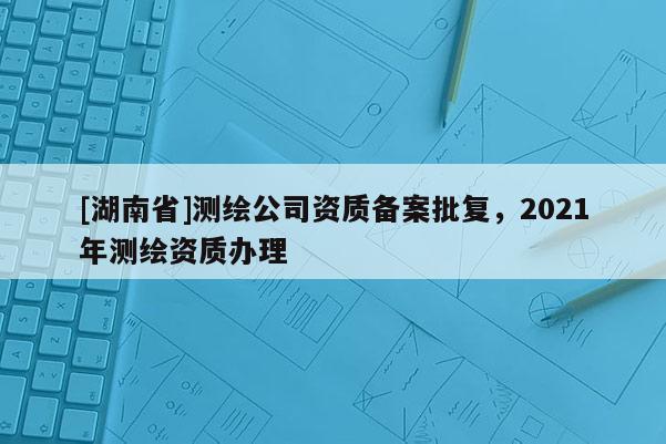 [湖南省]测绘公司资质备案批复，2021年测绘资质办理