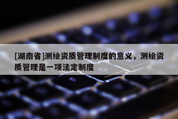 [湖南省]测绘资质管理制度的意义，测绘资质管理是一项法定制度