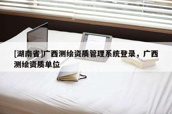 [湖南省]广西测绘资质管理系统登录，广西测绘资质单位