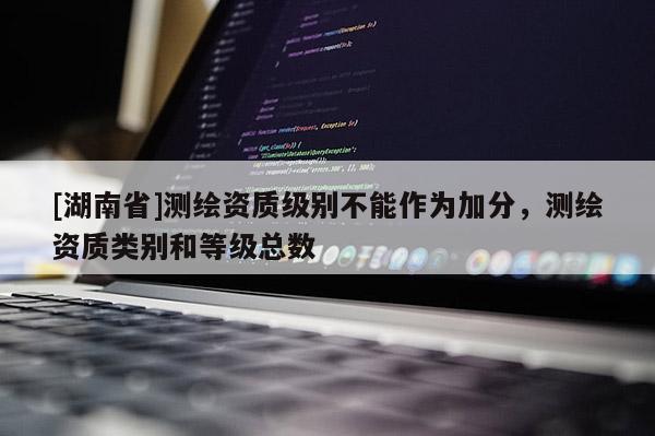 [湖南省]测绘资质级别不能作为加分，测绘资质类别和等级总数