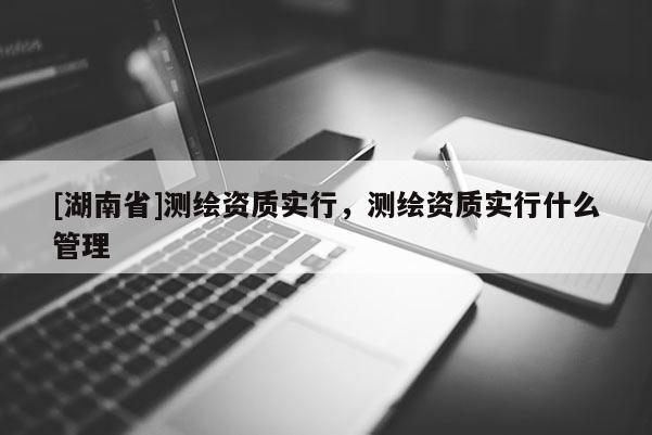 [湖南省]测绘资质实行，测绘资质实行什么管理