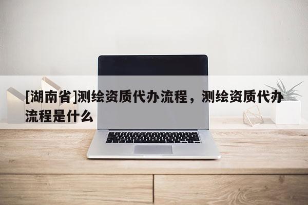 [湖南省]测绘资质代办流程，测绘资质代办流程是什么