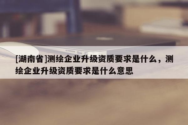 [湖南省]测绘企业升级资质要求是什么，测绘企业升级资质要求是什么意思