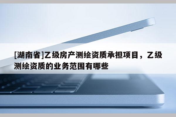 [湖南省]乙级房产测绘资质承担项目，乙级测绘资质的业务范围有哪些