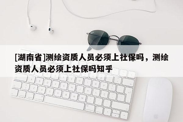 [湖南省]测绘资质人员必须上社保吗，测绘资质人员必须上社保吗知乎