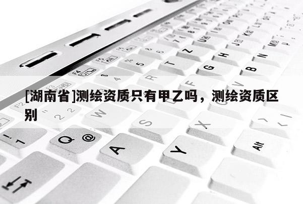 [湖南省]测绘资质只有甲乙吗，测绘资质区别