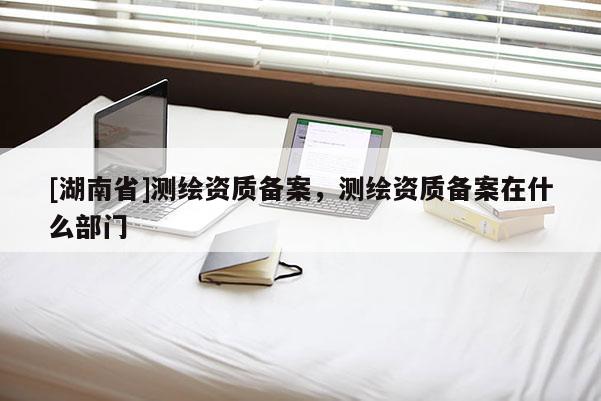 [湖南省]测绘资质备案，测绘资质备案在什么部门