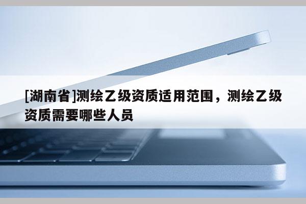 [湖南省]测绘乙级资质适用范围，测绘乙级资质需要哪些人员