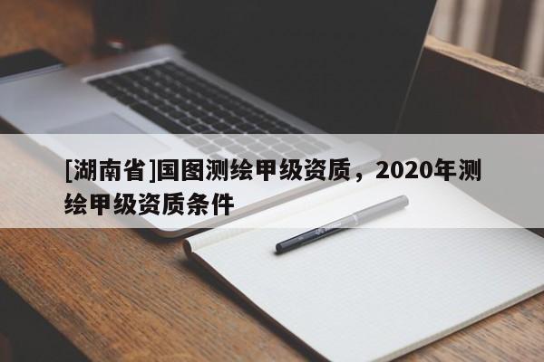 [湖南省]国图测绘甲级资质，2020年测绘甲级资质条件