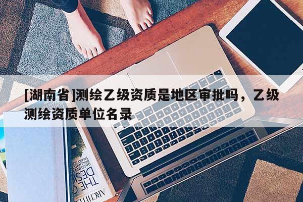 [湖南省]测绘乙级资质是地区审批吗，乙级测绘资质单位名录