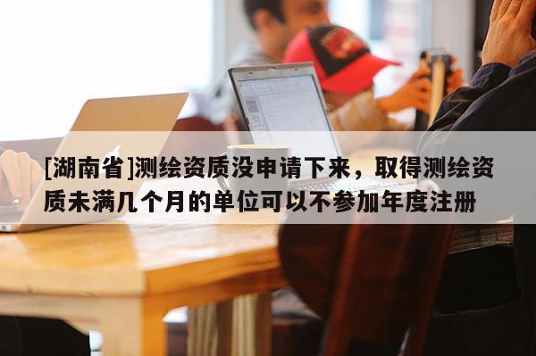 [湖南省]测绘资质没申请下来，取得测绘资质未满几个月的单位可以不参加年度注册