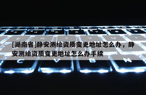 [湖南省]静安测绘资质变更地址怎么办，静安测绘资质变更地址怎么办手续