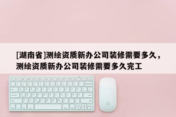 [湖南省]测绘资质新办公司装修需要多久，测绘资质新办公司装修需要多久完工