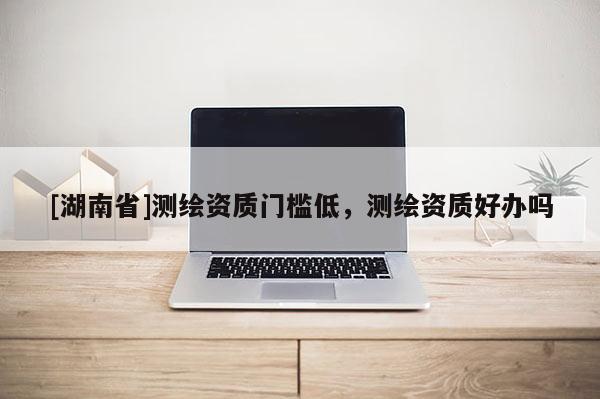 [湖南省]测绘资质门槛低，测绘资质好办吗