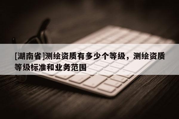 [湖南省]测绘资质有多少个等级，测绘资质等级标准和业务范围