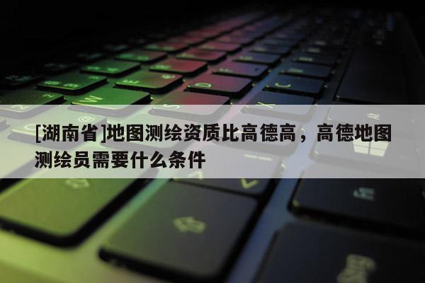 [湖南省]地图测绘资质比高德高，高德地图测绘员需要什么条件