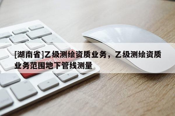 [湖南省]乙级测绘资质业务，乙级测绘资质业务范围地下管线测量