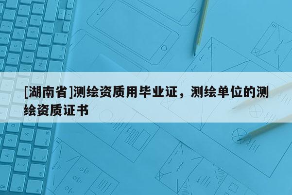 [湖南省]测绘资质用毕业证，测绘单位的测绘资质证书