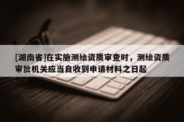 [湖南省]在实施测绘资质审查时，测绘资质审批机关应当自收到申请材料之日起