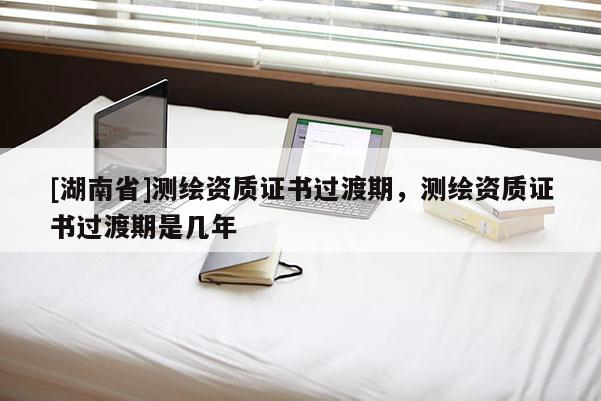 [湖南省]测绘资质证书过渡期，测绘资质证书过渡期是几年