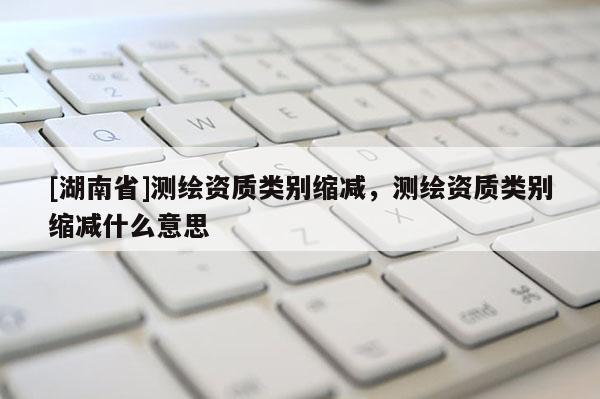 [湖南省]测绘资质类别缩减，测绘资质类别缩减什么意思