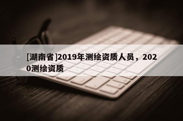 [湖南省]2019年测绘资质人员，2020测绘资质