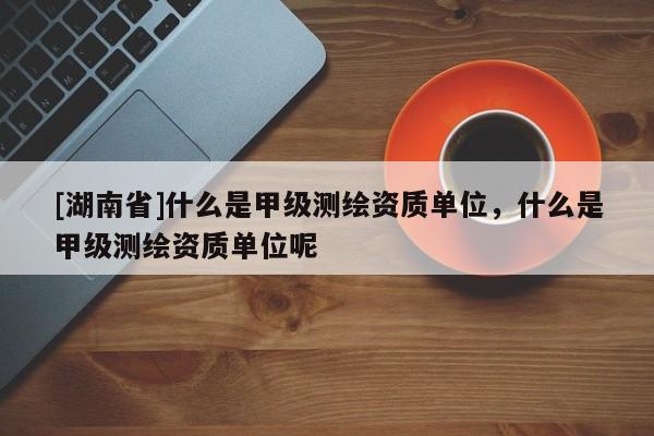 [湖南省]什么是甲级测绘资质单位，什么是甲级测绘资质单位呢