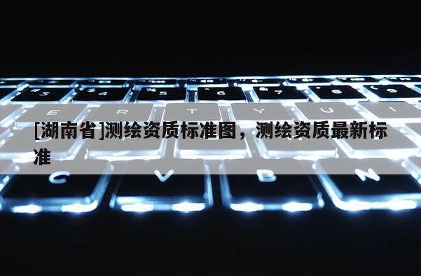 [湖南省]测绘资质标准图，测绘资质最新标准