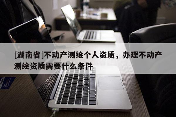 [湖南省]不动产测绘个人资质，办理不动产测绘资质需要什么条件