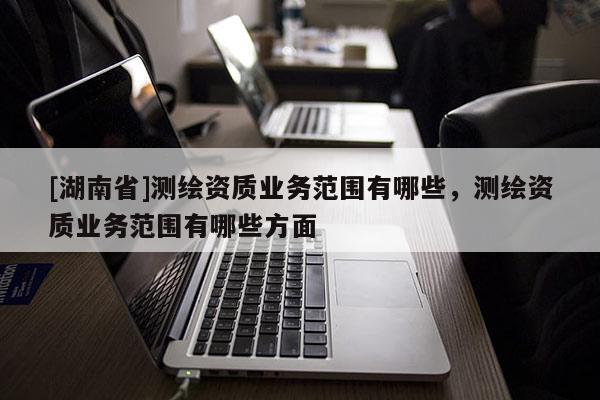 [湖南省]测绘资质业务范围有哪些，测绘资质业务范围有哪些方面