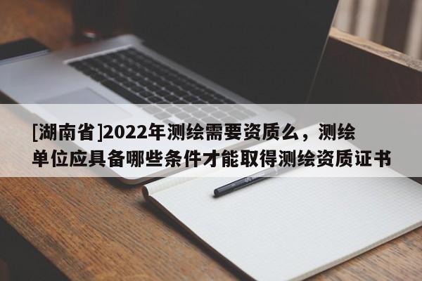 [湖南省]2022年测绘需要资质么，测绘单位应具备哪些条件才能取得测绘资质证书