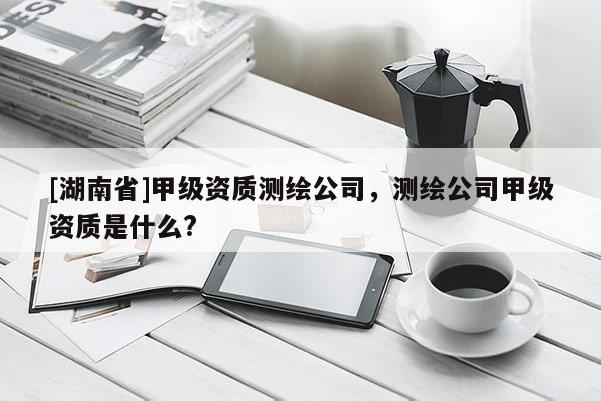 [湖南省]甲级资质测绘公司，测绘公司甲级资质是什么?