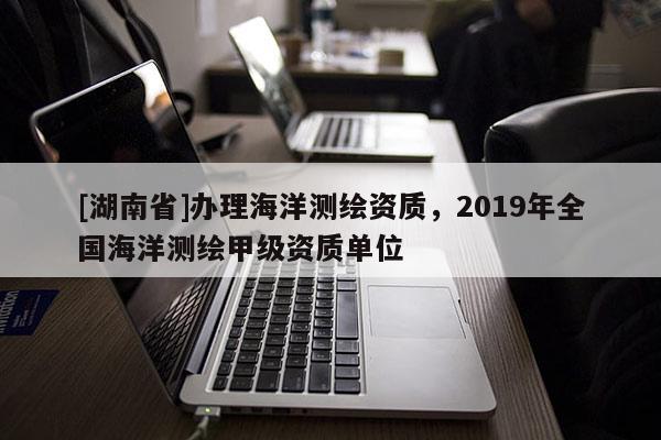 [湖南省]办理海洋测绘资质，2019年全国海洋测绘甲级资质单位