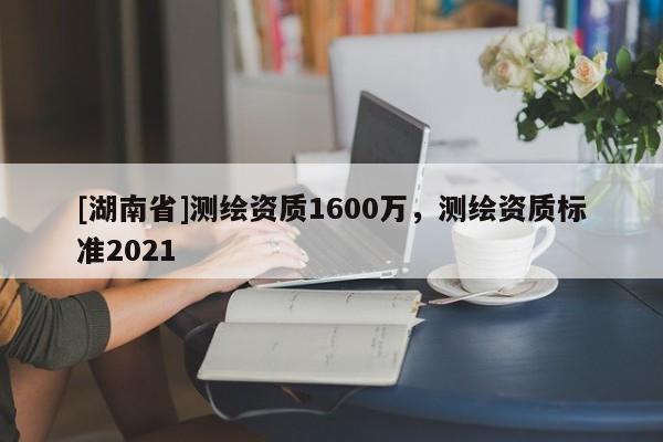 [湖南省]测绘资质1600万，测绘资质标准2021